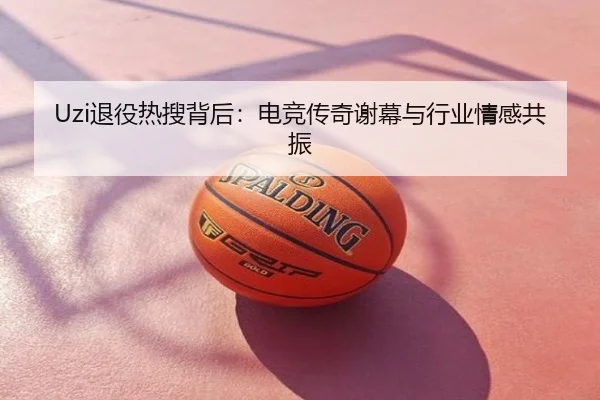 Uzi退役热搜背后：电竞传奇谢幕与行业情感共振