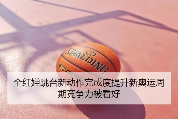 全红婵跳台新动作完成度提升新奥运周期竞争力被看好