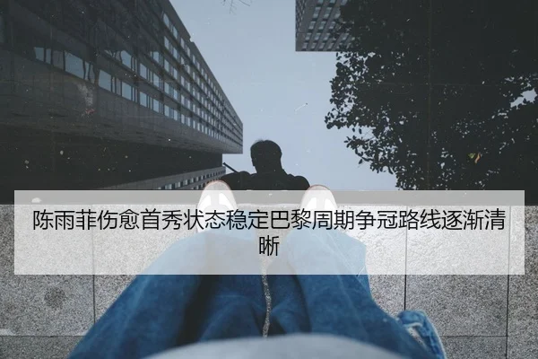 陈雨菲伤愈首秀状态稳定巴黎周期争冠路线逐渐清晰