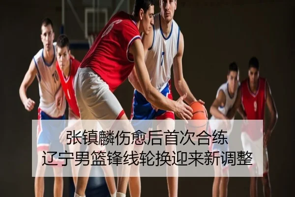张镇麟伤愈后首次合练 辽宁男篮锋线轮换迎来新调整