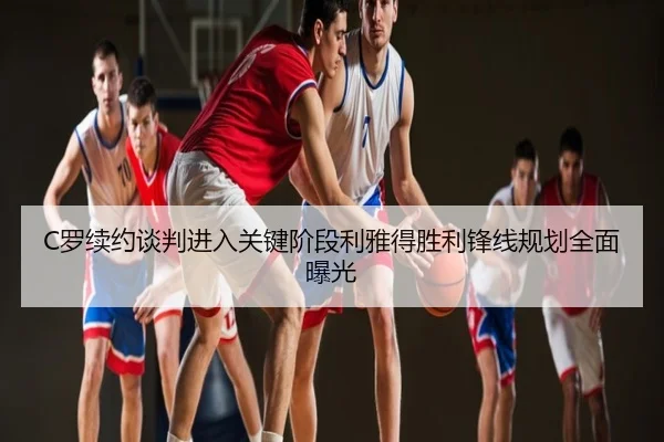 C罗续约谈判进入关键阶段利雅得胜利锋线规划全面曝光