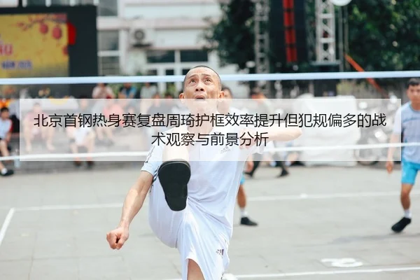 北京首钢热身赛复盘周琦护框效率提升但犯规偏多的战术观察与前景分析